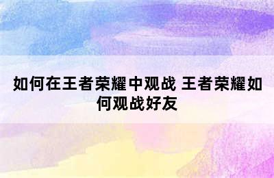 如何在王者荣耀中观战 王者荣耀如何观战好友